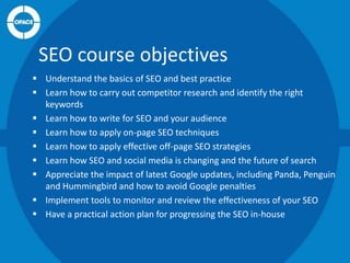 SEO course objectives
 Understand the basics of SEO and best practice
 Learn how to carry out competitor research and identify the right
keywords
 Learn how to write for SEO and your audience
 Learn how to apply on-page SEO techniques
 Learn how to apply effective off-page SEO strategies
 Learn how SEO and social media is changing and the future of search
 Appreciate the impact of latest Google updates, including Panda, Penguin
and Hummingbird and how to avoid Google penalties
 Implement tools to monitor and review the effectiveness of your SEO
 Have a practical action plan for progressing the SEO in-house

 