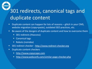 301 redirects, canonical tags and
duplicate content
 Duplicate content can happen for lots of reasons – glitch in your CMS,
website migration (copy+paste), outdated SEO practices, etc.
 Be aware of the dangers of duplicate content and how to overcome them
 301 redirects (htaccess)
 Canonical tags
 Robots (noindex)
 301 redirect checker - http://www.redirect-checker.org
 Duplicate content checkers
 http://www.copyscape.com
 http://www.webconfs.com/similar-page-checker.php

 