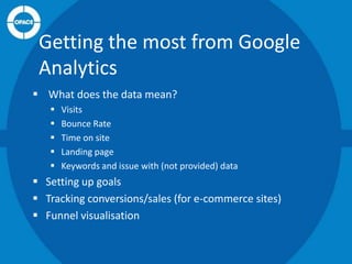 Getting the most from Google
Analytics
 What does the data mean?






Visits
Bounce Rate
Time on site
Landing page
Keywords and issue with (not provided) data

 Setting up goals
 Tracking conversions/sales (for e-commerce sites)
 Funnel visualisation

 
