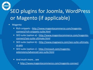 SEO plugins for Joomla, WordPress
or Magento (if applicable)
 Magento
 Rich snippets - http://www.magentocommerce.com/magentoconnect/rich-snippets-suite.html
 SEO suite (option a) - http://www.magentocommerce.com/magentoconnect/seo-suite-ultimate.html
 SEO suite (option b) - http://www.mageworx.com/seo-suite-ultimatevs-pro
 SEO suite (option c) - http://mirasvit.com/magentoextensions/advanced-seo-suite.html
 And much more… see
 http://www.magentocommerce.com/magento-connect

 