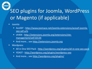 SEO plugins for Joomla, WordPress
or Magento (if applicable)
 Joomla
 AceSEF - http://www.joomace.net/joomla-extensions/acesef-joomlaseo-sef-urls
 sh404 - http://extensions.joomla.org/extensions/sitemanagement/sef/10134
 And more… see http://extensions.joomla.org
 Wordpress
 All in One SEO Pack - http://wordpress.org/plugins/all-in-one-seo-pack
 YOAST - http://wordpress.org/plugins/wordpress-seo
 And more… see http://wordpress.org/plugins/

 