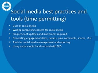 Social media best practices and
tools (time permitting)







Uses of social media
Writing compelling content for social media
Frequency of updates and investment required
Generating engagement (likes, tweets, pins, comments, shares, +1s)
Tools for social media management and reporting
Using social media hand-in-hand with SEO

 