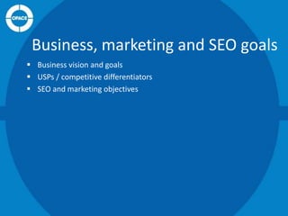 Business, marketing and SEO goals
 Business vision and goals
 USPs / competitive differentiators
 SEO and marketing objectives

 