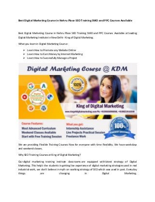 Best Digital Marketing Course in Nehru Place SEO Training SMO and PPC Courses Available
Best Digital Marketing Course in Nehru Place SEO Training SMO and PPC Courses Available at leading
Digital Marketing Institute in New Delhi - King of Digital Marketing.
What you learn in Digital Marketing Course:
 Learn How to Promote any Website Online
 Learn How to Earn Money by Internet Marketing
 Learn How to Successfully Manage a Project
We are providing Flexible Training Courses Now for everyone with time flexibility. We have weekdays
and weekend classes.
Why SEO Training Courses at King of Digital Marketing?
Our digital marketing training institute classrooms are equipped with latest strategy of Digital
Marketing. This help’s the students in getting live experience of digital marketing strategies used in real
industrial work, we don’t believe in myth on working strategy of SEO which was used in past. Everyday
things are changing in Digital Marketing.
 
