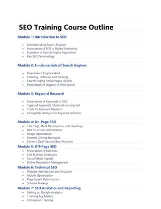 SEO Training Course Outline
Module 1: Introduction to SEO
• Understanding Search Engines
• Importance of SEO in Digital Marketing
• Evolution of Search Engine Algorithms
• Key SEO Terminology
Module 2: Fundamentals of Search Engines
• How Search Engines Work
• Crawling, Indexing, and Ranking
• Search Engine Result Pages (SERPs)
• Importance of Organic vs Paid Search
Module 3: Keyword Research
• Importance of Keywords in SEO
• Types of Keywords: Short-tail vs Long-tail
• Tools for Keyword Research
• Competitor Analysis for Keyword Selection
Module 4: On-Page SEO
• Title Tags, Meta Descriptions, and Headings
• URL Structure Optimization
• Image Optimization
• Internal Linking Strategies
• Content Optimization Best Practices
Module 5: Off-Page SEO
• Importance of Backlinks
• Link Building Strategies
• Social Media Signals
• Online Reputation Management
Module 6: Technical SEO
• Website Architecture and Structure
• Mobile Optimization
• Page Speed Optimization
• Schema Markup
Module 7: SEO Analytics and Reporting
• Setting up Google Analytics
• Tracking Key Metrics
• Conversion Tracking
 