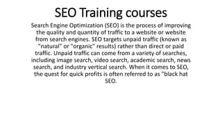 SEO Training courses
Search Engine Optimization (SEO) is the process of improving
the quality and quantity of traffic to a website or website
from search engines. SEO targets unpaid traffic (known as
"natural" or "organic" results) rather than direct or paid
traffic. Unpaid traffic can come from a variety of searches,
including image search, video search, academic search, news
search, and industry vertical search. When it comes to SEO,
the quest for quick profits is often referred to as "black hat
SEO.
 