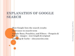 EXPLANATION OF GOOGLE
SEARCH




                                                    Copyright Cube Online Marketing
  •How   Google lists the search results
  •Relevance   to search term
  •GoogleBans, Penalties, and Filters – Penguin &
  Panda – images – text length & original
  •Indexing   & Cache – site:yoursite.com
   1
 