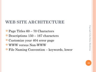WEB SITE ARCHITECTURE




                                              Copyright Cube Online Marketing
 Page Titles 60 – 70 Characters
 Descriptions 150 – 167 characters

 Customize your 404 error page

 WWW versus Non-WWW

 File Naming Convention – keywords, lower




                                             10
 