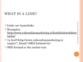 WHAT IS A LINK?




                                                          Copyright Cube Online Marketing
 Links are hyperlinks
 Examples:
  http://www.cubeonlinemarketing.ie/listofirishwebdirec
  tories/
 <a href=http://www.cubeonlinemarketing.ie
  target="_blank“>SEO Ireland</a>
 SEO Ireland is the anchor text


                                                      12
 