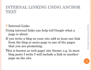 INTERNAL LINKING USING ANCHOR
TEXT


  Internal Links




                                                          Copyright Cube Online Marketing
Using internal links can help tell Google what a
   page is about.
If you write a blog on your site add at least one link
   from the blog or news page to one of the pages
   that you are promoting.
This is known as web page/ site theme: e.g. in most
   blog posts I write I will include a link to another
   page on the site.
                                                         13
 