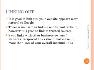 LINKING OUT
 It is good to link out, your website appears more
  natural to Google




                                                       Copyright Cube Online Marketing
 There is no harm in linking out to most website,
  however it is good to link to trusted sources
 Swop links with other business owners /
  websites, reciprocal links should not make up
  more than 15% of your overall inbound links




                                                      15
 