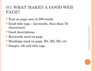 SO, WHAT MAKES A GOOD WEB
PAGE?
 Text on page min of 300 words
 Good title tags – keywords, (less than 70




                                               Copyright Cube Online Marketing
  characters)
 Good descriptions

 Keywords used on page

 Headings used on page, H1, H2, H3, etc

 Images, alt and title tags




                                              16
 