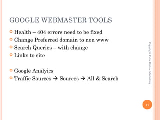 GOOGLE WEBMASTER TOOLS
 Health – 404 errors need to be fixed
 Change Preferred domain to non www




                                              Copyright Cube Online Marketing
 Search Queries – with change

 Links to site



 Google Analyics
 Traffic Sources  Sources  All & Search




                                             17
 