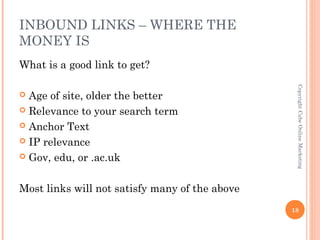 INBOUND LINKS – WHERE THE
MONEY IS
What is a good link to get?




                                                 Copyright Cube Online Marketing
 Age of site, older the better
 Relevance to your search term

 Anchor Text

 IP relevance

 Gov, edu, or .ac.uk



Most links will not satisfy many of the above
                                                18
 