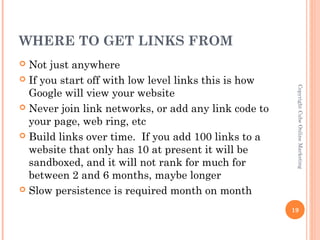 WHERE TO GET LINKS FROM
 Not just anywhere
 If you start off with low level links this is how




                                                       Copyright Cube Online Marketing
  Google will view your website
 Never join link networks, or add any link code to
  your page, web ring, etc
 Build links over time. If you add 100 links to a
  website that only has 10 at present it will be
  sandboxed, and it will not rank for much for
  between 2 and 6 months, maybe longer
 Slow persistence is required month on month

                                                      19
 
