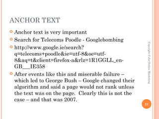 ANCHOR TEXT
 Anchor text is very important
 Search for Telecoms Poodle - Googlebombing




                                                       Copyright Cube Online Marketing
 http://www.google.ie/search?
  q=telecoms+poodle&ie=utf-8&oe=utf-
  8&aq=t&client=firefox-a&rlz=1R1GGLL_en-
  GB___IE358
 After events like this and miserable failure –
  which led to George Bush – Google changed their
  algorithm and said a page would not rank unless
  the text was on the page. Clearly this is not the
  case – and that was 2007.
                                                      21
 