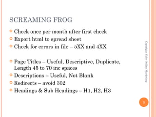 SCREAMING FROG
 Check once per month after first check
 Export html to spread sheet




                                                      Copyright Cube Online Marketing
 Check for errors in file – 5XX and 4XX



 Page Titles – Useful, Descriptive, Duplicate,
  Length 45 to 70 inc spaces
 Descriptions – Useful, Not Blank

 Redirects – avoid 302

 Headings & Sub Headings – H1, H2, H3


                                                  3
 