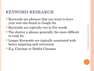 KEYWORD RESEARCH
 Keywords are phrases that you want to have
  your web site found in Google for




                                                          Copyright Cube Online Marketing
 Keywords are typically two to five words

 The shorter a phrase generally the more difficult
  to rank for
 Longer Keywords are typically associated with
  better targeting and conversion
 E.g. Cinemas or Dublin Cinemas




                                                      4
 