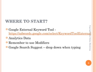 WHERE TO START?




                                                         Copyright Cube Online Marketing
 Google External Keyword Tool -
  https://adwords.google.com/select/KeywordToolExternal
 Analytics Data

 Remember to use Modifiers

 Google Search Suggest – drop down when typing




                                                     6
 