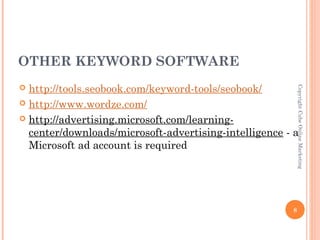 OTHER KEYWORD SOFTWARE
 http://tools.seobook.com/keyword-tools/seobook/




                                                           Copyright Cube Online Marketing
 http://www.wordze.com/

 http://advertising.microsoft.com/learning-
  center/downloads/microsoft-advertising-intelligence - a
  Microsoft ad account is required




                                                       8
 
