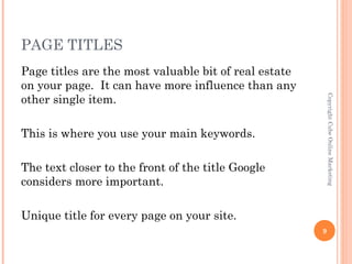 PAGE TITLES
Page titles are the most valuable bit of real estate
on your page. It can have more influence than any
other single item.




                                                           Copyright Cube Online Marketing
This is where you use your main keywords.

The text closer to the front of the title Google
considers more important.

Unique title for every page on your site.
                                                       9
 
