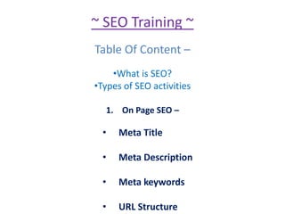 ~ SEO Training ~
Table Of Content –
•What is SEO?
•Types of SEO activities
1. On Page SEO –
• Meta Title
• Meta Description
• Meta keywords
• URL Structure
 