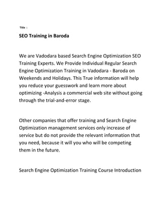 Title :


SEO Training in Baroda


We are Vadodara based Search Engine Optimization SEO
Training Experts. We Provide Individual Regular Search
Engine Optimization Training in Vadodara - Baroda on
Weekends and Holidays. This True information will help
you reduce your guesswork and learn more about
optimizing -Analysis a commercial web site without going
through the trial-and-error stage.


Other companies that offer training and Search Engine
Optimization management services only increase of
service but do not provide the relevant information that
you need, because it will you who will be competing
them in the future.


Search Engine Optimization Training Course Introduction
 