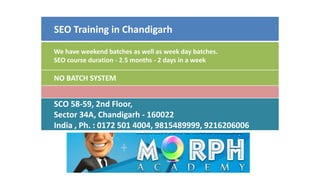 SEO Training in Chandigarh
We have weekend batches as well as week day batches.
SEO course duration - 2.5 months - 2 days in a week
NO BATCH SYSTEM
SCO 58-59, 2nd Floor,
Sector 34A, Chandigarh - 160022
India , Ph. : 0172 501 4004, 9815489999, 9216206006
 