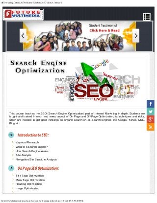 SEO training Indore, SEO Institutes indore, SEO classes in Indore
http://www.futuremultimedia.in/seo-course-training-indore.html[19-Oct-15 3:39:28 PM]
This course teaches the SEO (Search Engine Optimization) part of Internet Marketing in depth. Students are
taught and trained in each and every aspect of On-Page and Off-Page Optimization, its techniques and tricks,
which are needed to get good rankings on organic search on all Search Engines like Google, Yahoo, MSN,
Bing etc.
Introduction toSEO:
Keyword Research
What Is a Search Engine?
How Search Engine Works
Site Analysis
Navigation/Site Structure Analysis
On PageSEOOptimization:
Title Tags Optimization
Meta Tags Optimization
Heading Optimization
Image Optimization
 