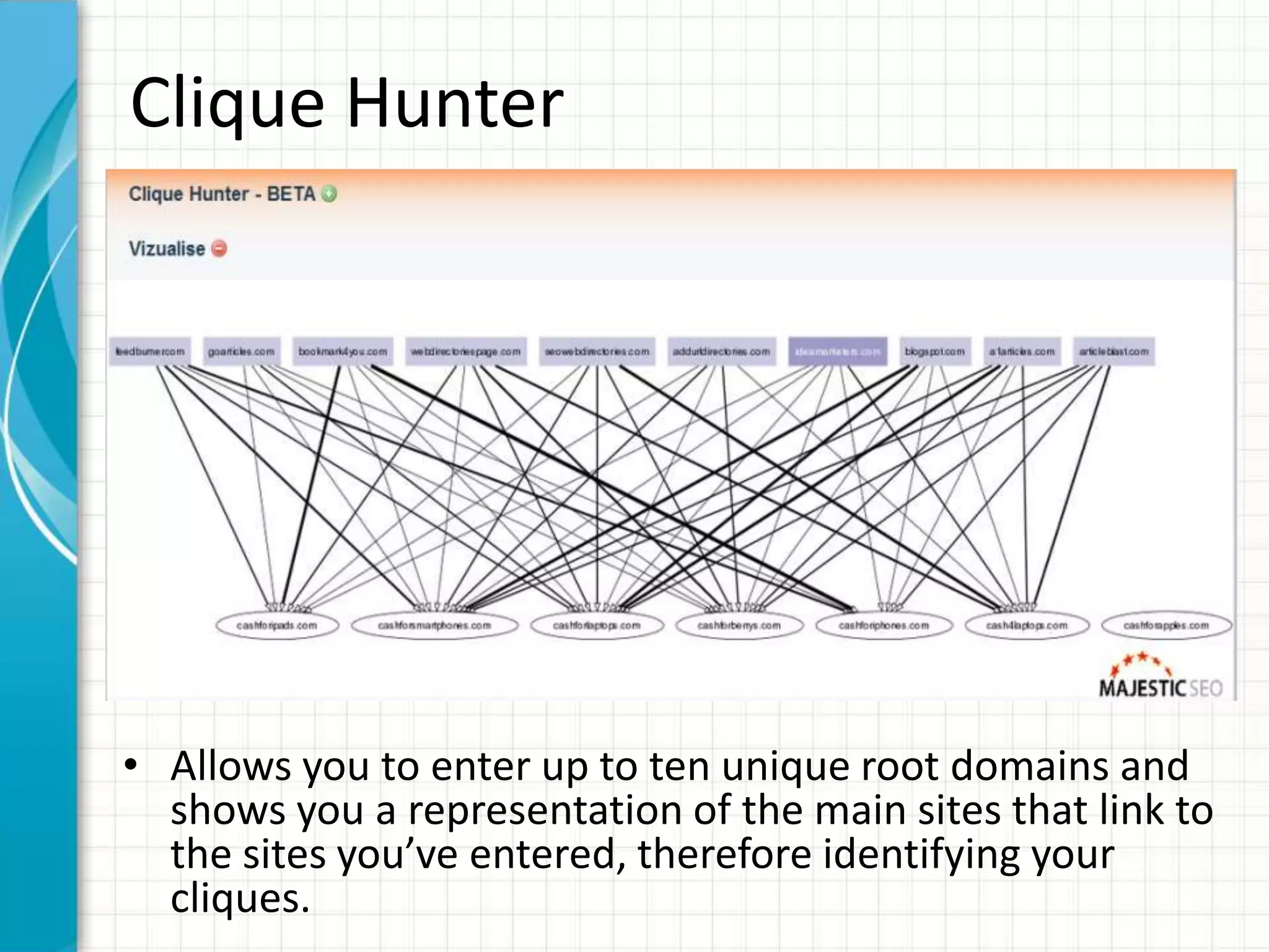 Clique Hunter




• Allows you to enter up to ten unique root domains and
  shows you a representation of the main sites that link to
  the sites you’ve entered, therefore identifying your
  cliques.
 