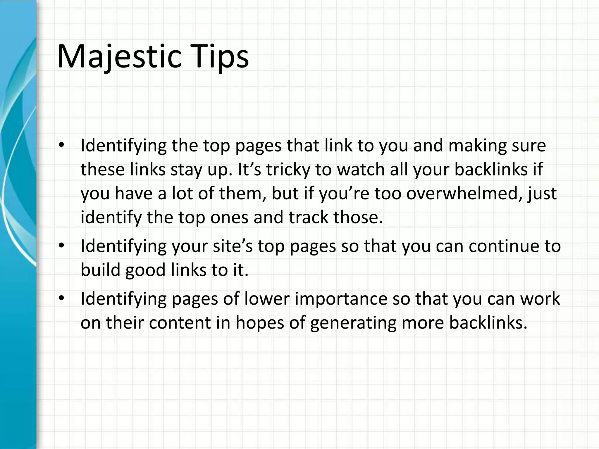 Majestic Tips

• Identifying the top pages that link to you and making sure
  these links stay up. It’s tricky to watch all your backlinks if
  you have a lot of them, but if you’re too overwhelmed, just
  identify the top ones and track those.
• Identifying your site’s top pages so that you can continue to
  build good links to it.
• Identifying pages of lower importance so that you can work
  on their content in hopes of generating more backlinks.
 