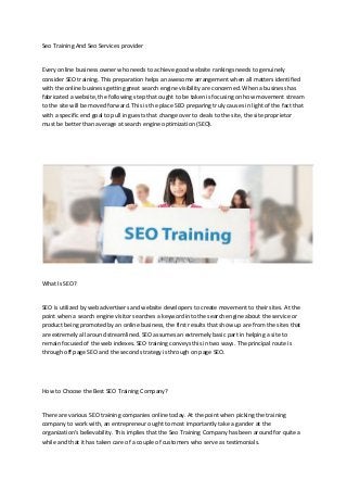 Seo Training And Seo Services provider
Every online business owner who needs to achieve good website rankings needs to genuinely
consider SEO training. This preparation helps an awesome arrangement when all matters identified
with the online business getting great search engine visibility are concerned. When a business has
fabricated a website, the following step that ought to be taken is focusing on how movement stream
to the site will be moved forward. This is the place SEO preparing truly causes in light of the fact that
with a specific end goal to pull in guests that change over to deals to the site, the site proprietor
must be better than average at search engine optimization (SEO).
What Is SEO?
SEO is utilized by web advertisers and website developers to create movement to their sites. At the
point when a search engine visitor searches a keyword into the search engine about the service or
product being promoted by an online business, the first results that show up are from the sites that
are extremely all around streamlined. SEO assumes an extremely basic part in helping a site to
remain focused of the web indexes. SEO training conveys this in two ways. The principal route is
through off page SEO and the second strategy is through on page SEO.
How to Choose the Best SEO Training Company?
There are various SEO training companies online today. At the point when picking the training
company to work with, an entrepreneur ought to most importantly take a gander at the
organization's believability. This implies that the Seo Training Company has been around for quite a
while and that it has taken care of a couple of customers who serve as testimonials.
 