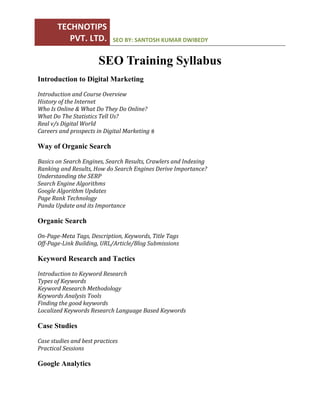 TECHNOTIPS 
PVT. LTD.  SEO BY: SANTOSH KUMAR DWIBEDY 
 
SEO Training Syllabus
Introduction to Digital Marketing
Introduction	and	Course	Overview	
History	of	the	Internet	
Who	Is	Online	&	What	Do	They	Do	Online?	
What	Do	The	Statistics	Tell	Us?	
Real	v/s	Digital	World	
Careers	and	prospects	in	Digital	Marketing	
Way of Organic Search
Basics	on	Search	Engines,	Search	Results,	Crawlers	and	Indexing	
Ranking	and	Results,	How	do	Search	Engines	Derive	Importance?		
Understanding	the	SERP		
Search	Engine	Algorithms	
Google	Algorithm	Updates	
Page	Rank	Technology		
Panda	Update	and	its	Importance		
Organic Search
On‐Page‐Meta	Tags,	Description,	Keywords,	Title	Tags	
Off‐Page‐Link	Building,	URL/Article/Blog	Submissions		
Keyword Research and Tactics
Introduction	to	Keyword	Research		
Types	of	Keywords		
Keyword	Research	Methodology	
Keywords	Analysis	Tools		
Finding	the	good	keywords		
Localized	Keywords	Research	Language	Based	Keywords		
Case Studies
Case	studies	and	best	practices	
Practical	Sessions		
Google Analytics
 