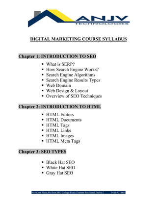 No3,Gem Plaza,4th floor,SRC College Road,Chatram Bus Stand,Trichy-2 0431-4218801
DIGITAL MARKETING COURSE SYLLABUS
Chapter 1: INTRODUCTION TO SEO
▪ What is SERP?
▪ How Search Engine Works?
▪ Search Engine Algorithms
▪ Search Engine Results Types
▪ Web Domain
▪ Web Design & Layout
▪ Overview of SEO Techniques
Chapter 2: INTRODUCTION TO HTML
▪ HTML Editors
▪ HTML Documents
▪ HTML Tags
▪ HTML Links
▪ HTML Images
▪ HTML Meta Tags
Chapter 3: SEO TYPES
▪ Black Hat SEO
▪ White Hat SEO
▪ Gray Hat SEO
 