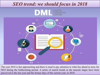 SEO trend: we should focus in 2018
The year 2018 is fast approaching and there is need to pay attention to what lies ahead in store for
SEO during the forthcoming period. A series of search trends in the nascent stages have been
perceived in the last year and the former days of the current year; in 2018.
 