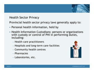 Health Sector Privacy
    Provincial health sector privacy laws generally apply to:
     Personal health information, held by

     Health Information Custodians: persons or organizations
          with custody or control of PHI in performing duties,
          including:
          – Health care practitioners
          – Hospitals and long-term care facilities
          – Community health centres
          – Pharmacies
          – Laboratories, etc.


SLIDE 9                                                  STIKEMAN ELLIOTT LLP
 