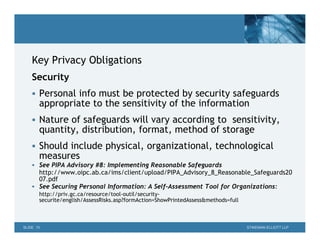 Key Privacy Obligations
    Security
     Personal info must be protected by security safeguards
       appropriate to the sensitivity of the information
     Nature of safeguards will vary according to sensitivity,
       quantity, distribution, format, method of storage
     Should include physical, organizational, technological
       measures
     See PIPA Advisory #8: Implementing Reasonable Safeguards
      http://www.oipc.ab.ca/ims/client/upload/PIPA_Advisory_8_Reasonable_Safeguards20
      07.pdf
     See Securing Personal Information: A Self-Assessment Tool for Organizations:
       http://priv.gc.ca/resource/tool-outil/security-
       securite/english/AssessRisks.asp?formAction=ShowPrintedAssess&methods=full



SLIDE 10                                                                            STIKEMAN ELLIOTT LLP
 