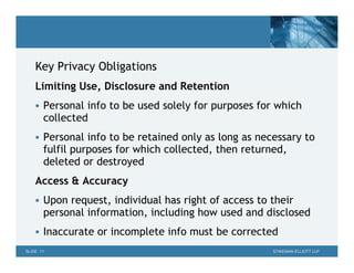 Key Privacy Obligations
    Limiting Use, Disclosure and Retention
     Personal info to be used solely for purposes for which
       collected
     Personal info to be retained only as long as necessary to
       fulfil purposes for which collected, then returned,
       deleted or destroyed
    Access & Accuracy
     Upon request, individual has right of access to their
       personal information, including how used and disclosed
     Inaccurate or incomplete info must be corrected
SLIDE 11                                               STIKEMAN ELLIOTT LLP
 