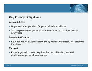 Key Privacy Obligations
    Accountability
     Organization responsible for personal info it collects

     Still responsible for personal info transferred to third parties for
       processing
    Breach Notification
     Requirement or expectation to notify Privacy Commissioner, affected
       individual
    Consent
     Knowledge and consent required for the collection, use and
       disclosure of personal information



SLIDE 12                                                          STIKEMAN ELLIOTT LLP
 