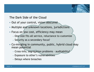 The Dark Side of the Cloud
     Out of your control, vision obscured

     Multiple and unknown locations, jurisdictions

     Focus on low cost, efficiency may mean
           – One-size fits all service, reluctance to customize
           – Security as a secondary focus?

     Co-mingling in community, public, hybrid cloud may
       mean potential
           – Cross-info, segregation problems – auditability?
           – Exposure to other’s vulnerabilities
           – Delays where breaches

SLIDE 13                                                          STIKEMAN ELLIOTT LLP
 