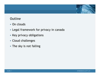 Outline
     On clouds

     Legal framework for privacy in canada

     Key privacy obligations

     Cloud challenges

     The sky is not falling




SLIDE 1                                       STIKEMAN ELLIOTT LLP
 