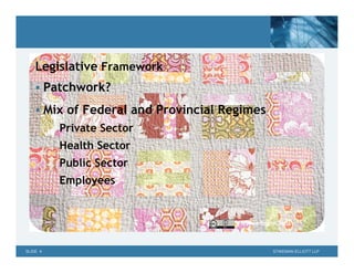 Legislative Framework
     Patchwork?

     Mix of Federal and Provincial Regimes
          Private Sector
          Health Sector
          Public Sector
          Employees


                                      ©
                                      TinyApartmentCrafts




SLIDE 4                                           STIKEMAN ELLIOTT LLP
 
