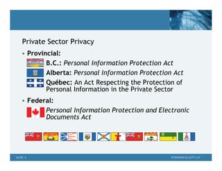 Private Sector Privacy
     Provincial:
            B.C.: Personal Information Protection Act
            Alberta: Personal Information Protection Act
            Québec: An Act Respecting the Protection of
            Personal Information in the Private Sector
     Federal:
            Personal Information Protection and Electronic
            Documents Act




SLIDE 5                                             STIKEMAN ELLIOTT LLP
 