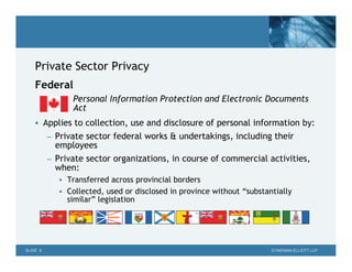Private Sector Privacy
    Federal
                Personal Information Protection and Electronic Documents
                Act
     Applies to collection, use and disclosure of personal information by:
          – Private sector federal works & undertakings, including their
            employees
          – Private sector organizations, in course of commercial activities,
            when:
              Transferred across provincial borders
              Collected, used or disclosed in province without “substantially
               similar” legislation




SLIDE 6                                                                 STIKEMAN ELLIOTT LLP
 