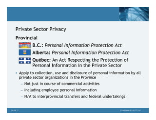 Private Sector Privacy
    Provincial
                 B.C.: Personal Information Protection Act
                 Alberta: Personal Information Protection Act
                 Québec: An Act Respecting the Protection of
                 Personal Information in the Private Sector
     Apply to collection, use and disclosure of personal information by all
          private sector organizations in the Province
           – Not just in course of commercial activities
           – Including employee personal information
           – N/A to interprovincial transfers and federal undertakings



SLIDE 7                                                            STIKEMAN ELLIOTT LLP
 