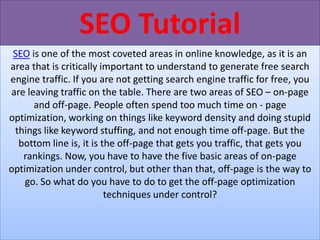 SEO Tutorial
 SEO is one of the most coveted areas in online knowledge, as it is an
area that is critically important to understand to generate free search
engine traffic. If you are not getting search engine traffic for free, you
are leaving traffic on the table. There are two areas of SEO – on-page
      and off-page. People often spend too much time on - page
optimization, working on things like keyword density and doing stupid
 things like keyword stuffing, and not enough time off-page. But the
  bottom line is, it is the off-page that gets you traffic, that gets you
   rankings. Now, you have to have the five basic areas of on-page
optimization under control, but other than that, off-page is the way to
    go. So what do you have to do to get the off-page optimization
                         techniques under control?
 