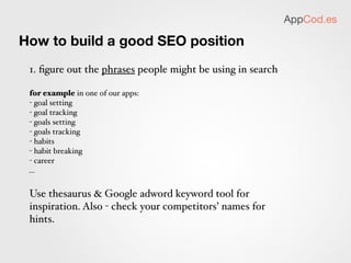 AppCod.es

How to build a good SEO position

 2. check out the competition for each phrase

                                           les s th an 25 re su lts       you will make it



                                         less than 100 results
                                                                           you may make it


                                                                      you probably won’t make it,
                                         over 180 results             but perhaps you can use the
                                                                           word in a phrase?
 use AppCod.es tool to get this chart done automatically



3. Decide the app name & app keywords based on this
 
