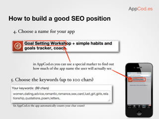 AppCod.es

How to build a good SEO position
 6. If some keywords didn’t ﬁt, note them
 down for future reference




 7. Remember that Apple will review your name/keywords.
 - use only relevant ones (no spamming!)
 - watch out for trademarked phrases
 - you are allowed to repeat the words from the title. it’s not a
 bad idea

 8. Upload to the App Store!
 9. Wait for a review
 