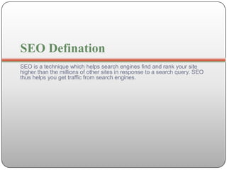 SEO Defination
SEO is a technique which helps search engines find and rank your site
higher than the millions of other sites in response to a search query. SEO
thus helps you get traffic from search engines.
 