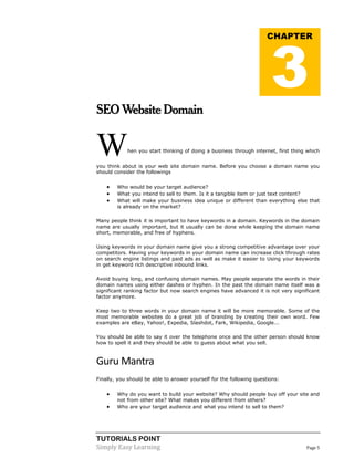 TUTORIALS POINT
Simply Easy Learning Page 5
SEO Website Domain
When you start thinking of doing a business through internet, first thing which
you think about is your web site domain name. Before you choose a domain name you
should consider the followings
 Who would be your target audience?
 What you intend to sell to them. Is it a tangible item or just text content?
 What will make your business idea unique or different than everything else that
is already on the market?
Many people think it is important to have keywords in a domain. Keywords in the domain
name are usually important, but it usually can be done while keeping the domain name
short, memorable, and free of hyphens.
Using keywords in your domain name give you a strong competitive advantage over your
competitors. Having your keywords in your domain name can increase click through rates
on search engine listings and paid ads as well as make it easier to Using your keywords
in get keyword rich descriptive inbound links.
Avoid buying long, and confusing domain names. May people separate the words in their
domain names using either dashes or hyphen. In the past the domain name itself was a
significant ranking factor but now search engines have advanced it is not very significant
factor anymore.
Keep two to three words in your domain name it will be more memorable. Some of the
most memorable websites do a great job of branding by creating their own word. Few
examples are eBay, Yahoo!, Expedia, Slashdot, Fark, Wikipedia, Google...
You should be able to say it over the telephone once and the other person should know
how to spell it and they should be able to guess about what you sell.
Guru Mantra
Finally, you should be able to answer yourself for the following questions:
 Why do you want to build your website? Why should people buy off your site and
not from other site? What makes you different from others?
 Who are your target audience and what you intend to sell to them?
CHAPTER
3
 
